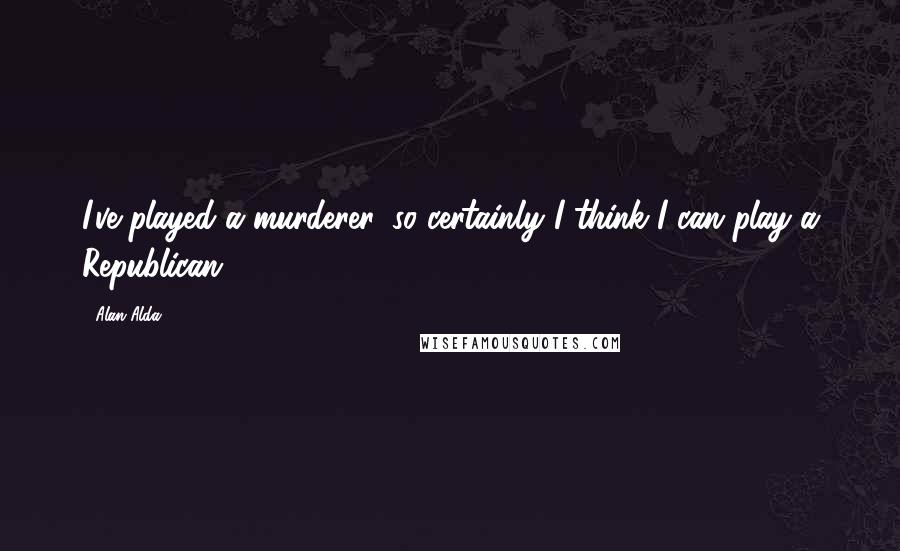 Alan Alda Quotes: I've played a murderer, so certainly I think I can play a Republican.