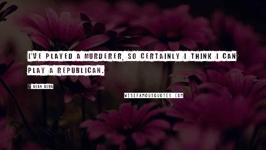 Alan Alda Quotes: I've played a murderer, so certainly I think I can play a Republican.
