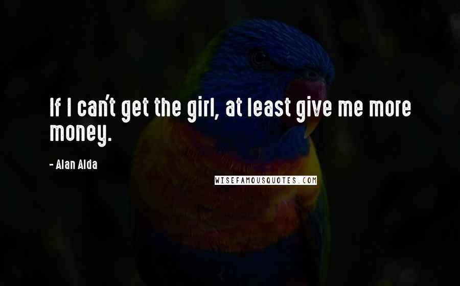 Alan Alda Quotes: If I can't get the girl, at least give me more money.