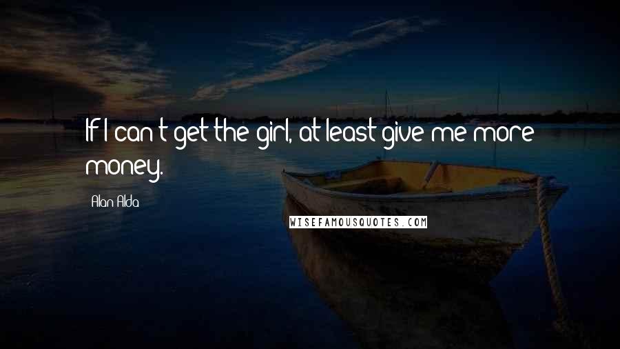 Alan Alda Quotes: If I can't get the girl, at least give me more money.