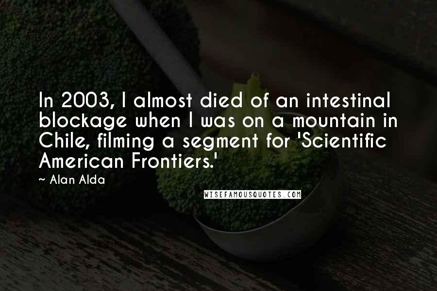 Alan Alda Quotes: In 2003, I almost died of an intestinal blockage when I was on a mountain in Chile, filming a segment for 'Scientific American Frontiers.'