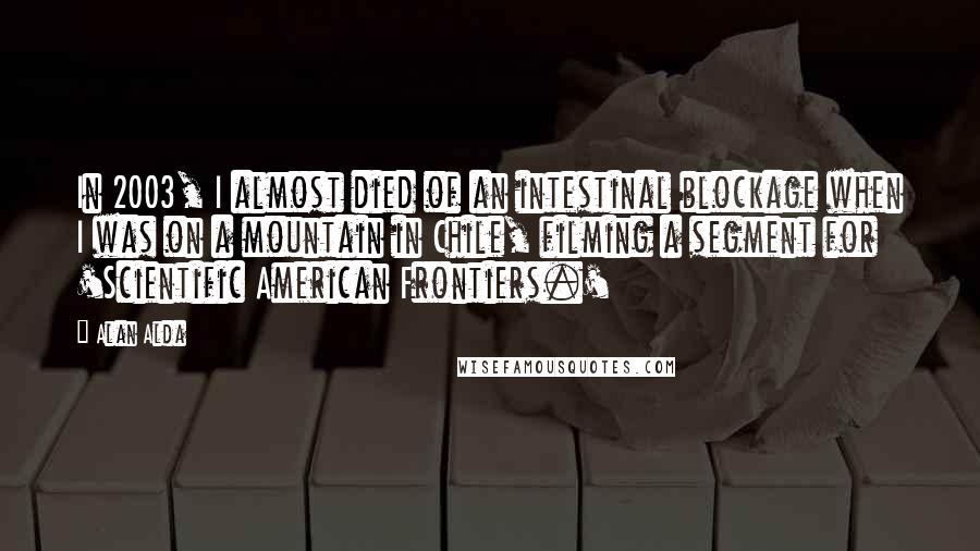 Alan Alda Quotes: In 2003, I almost died of an intestinal blockage when I was on a mountain in Chile, filming a segment for 'Scientific American Frontiers.'