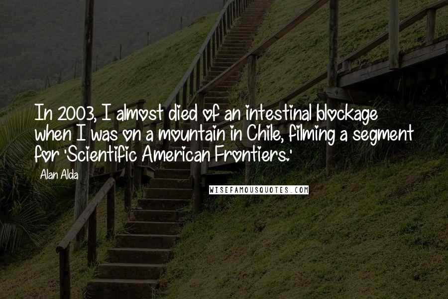 Alan Alda Quotes: In 2003, I almost died of an intestinal blockage when I was on a mountain in Chile, filming a segment for 'Scientific American Frontiers.'