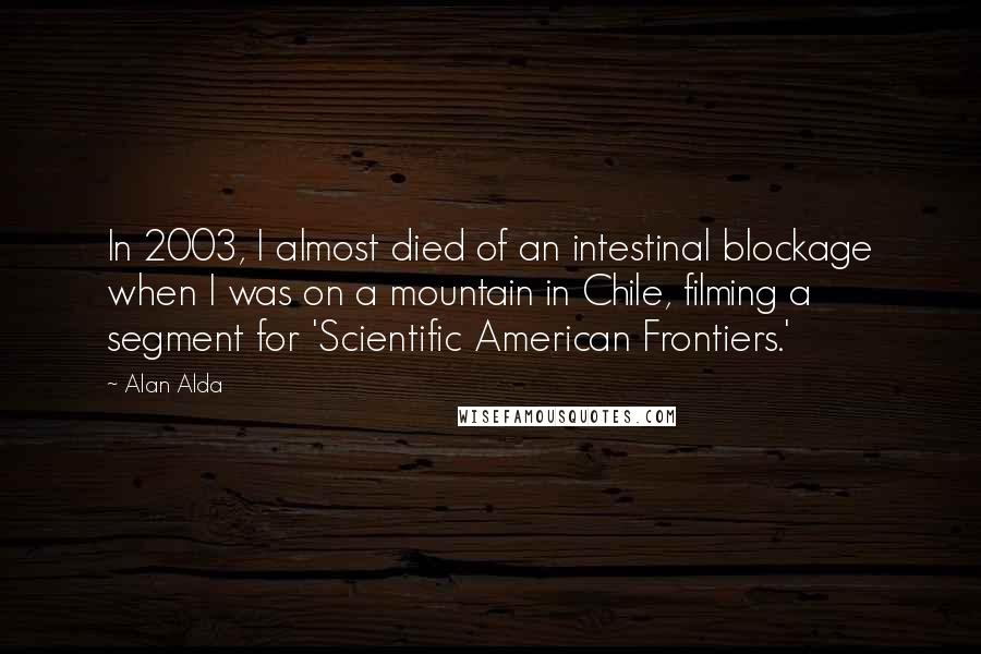 Alan Alda Quotes: In 2003, I almost died of an intestinal blockage when I was on a mountain in Chile, filming a segment for 'Scientific American Frontiers.'