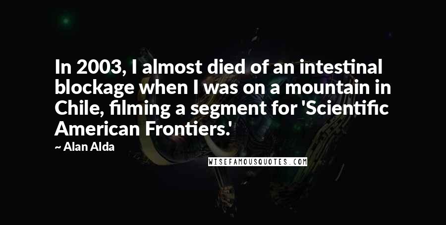 Alan Alda Quotes: In 2003, I almost died of an intestinal blockage when I was on a mountain in Chile, filming a segment for 'Scientific American Frontiers.'