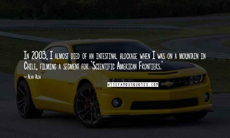 Alan Alda Quotes: In 2003, I almost died of an intestinal blockage when I was on a mountain in Chile, filming a segment for 'Scientific American Frontiers.'