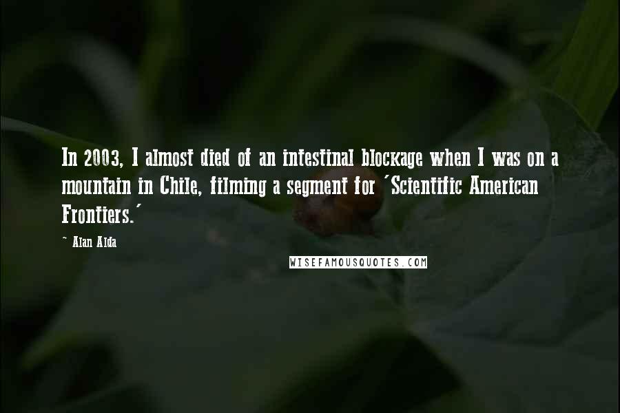 Alan Alda Quotes: In 2003, I almost died of an intestinal blockage when I was on a mountain in Chile, filming a segment for 'Scientific American Frontiers.'