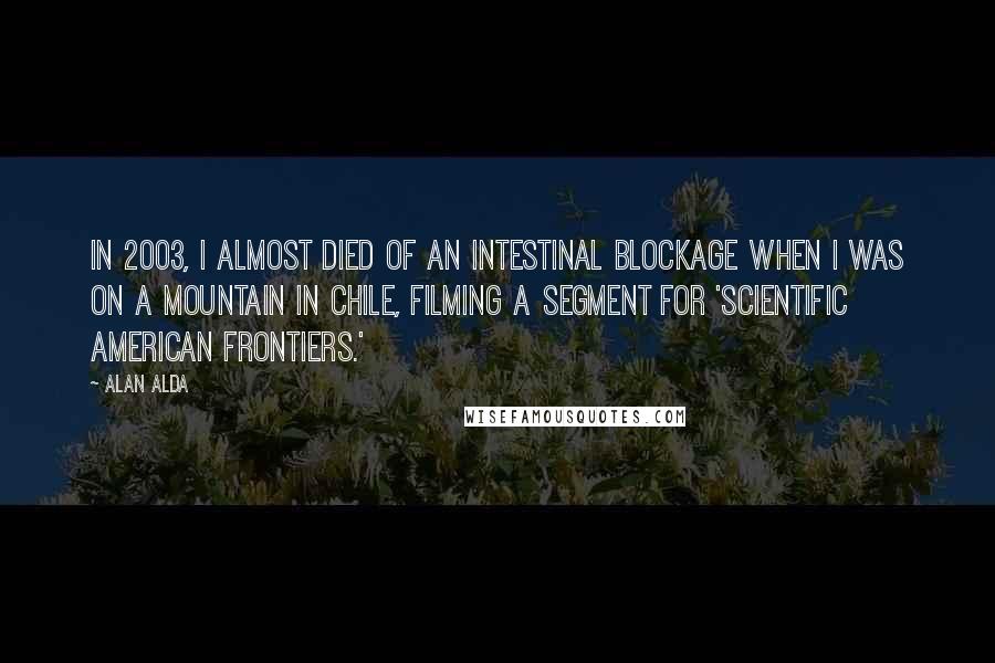 Alan Alda Quotes: In 2003, I almost died of an intestinal blockage when I was on a mountain in Chile, filming a segment for 'Scientific American Frontiers.'