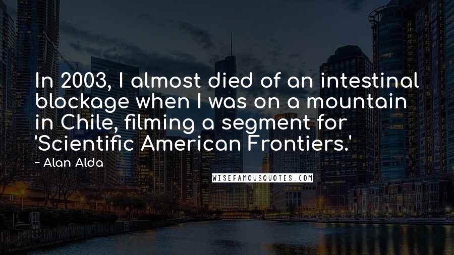 Alan Alda Quotes: In 2003, I almost died of an intestinal blockage when I was on a mountain in Chile, filming a segment for 'Scientific American Frontiers.'