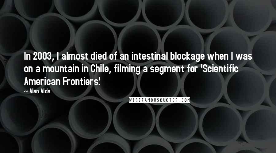 Alan Alda Quotes: In 2003, I almost died of an intestinal blockage when I was on a mountain in Chile, filming a segment for 'Scientific American Frontiers.'