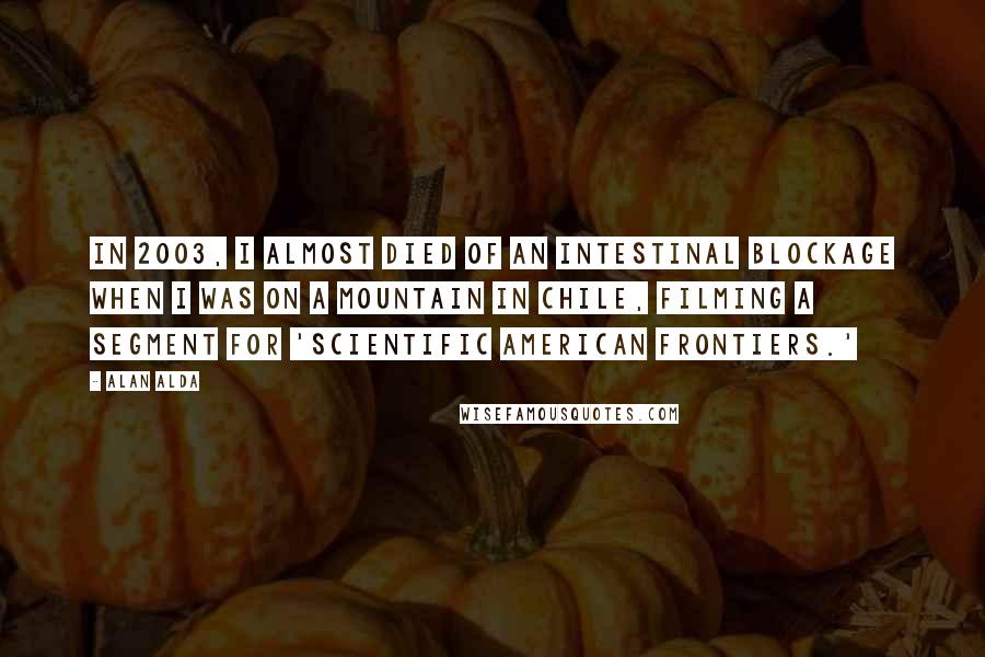 Alan Alda Quotes: In 2003, I almost died of an intestinal blockage when I was on a mountain in Chile, filming a segment for 'Scientific American Frontiers.'