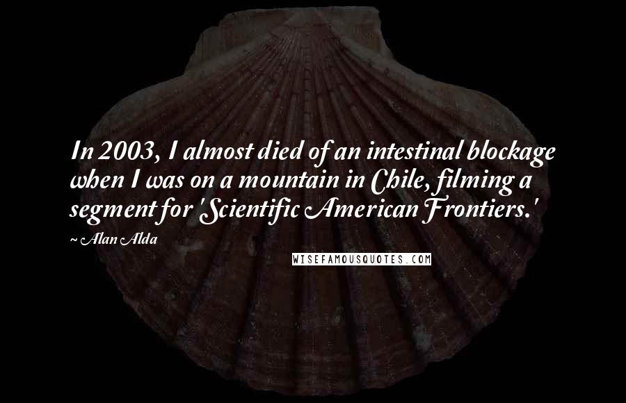 Alan Alda Quotes: In 2003, I almost died of an intestinal blockage when I was on a mountain in Chile, filming a segment for 'Scientific American Frontiers.'