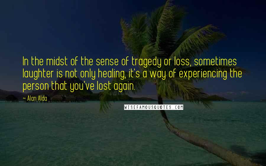 Alan Alda Quotes: In the midst of the sense of tragedy or loss, sometimes laughter is not only healing, it's a way of experiencing the person that you've lost again.