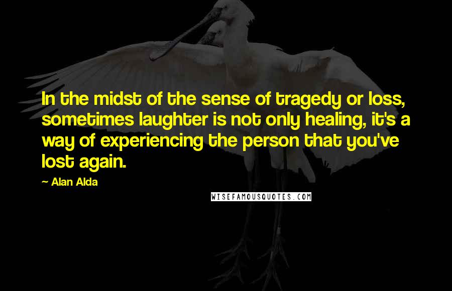 Alan Alda Quotes: In the midst of the sense of tragedy or loss, sometimes laughter is not only healing, it's a way of experiencing the person that you've lost again.