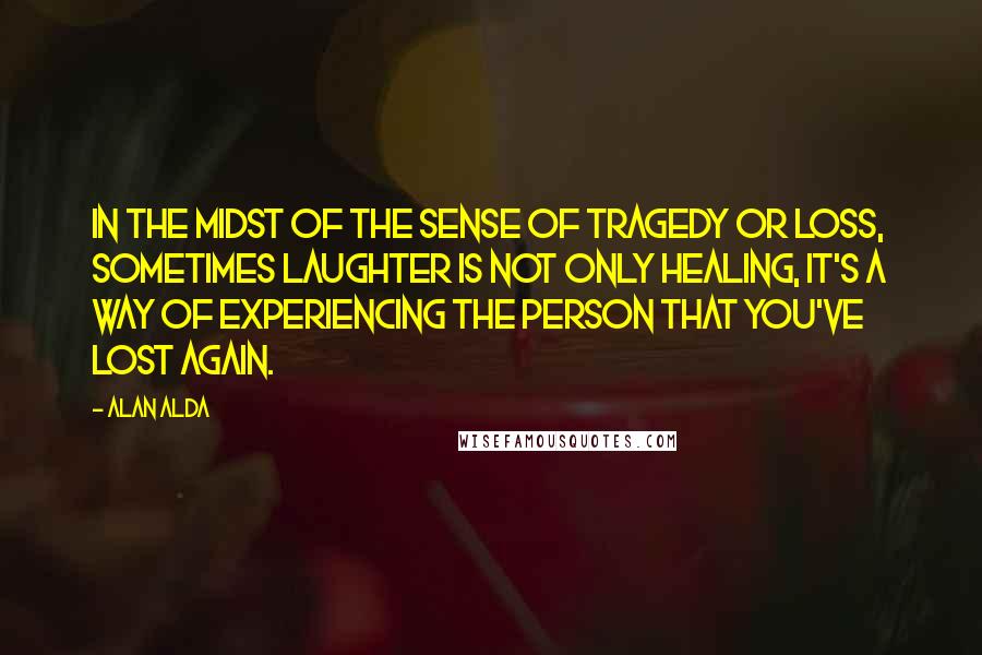 Alan Alda Quotes: In the midst of the sense of tragedy or loss, sometimes laughter is not only healing, it's a way of experiencing the person that you've lost again.