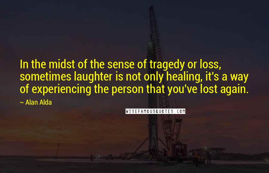 Alan Alda Quotes: In the midst of the sense of tragedy or loss, sometimes laughter is not only healing, it's a way of experiencing the person that you've lost again.