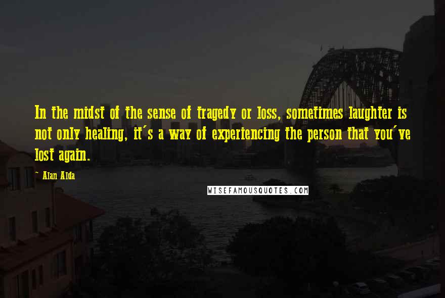 Alan Alda Quotes: In the midst of the sense of tragedy or loss, sometimes laughter is not only healing, it's a way of experiencing the person that you've lost again.