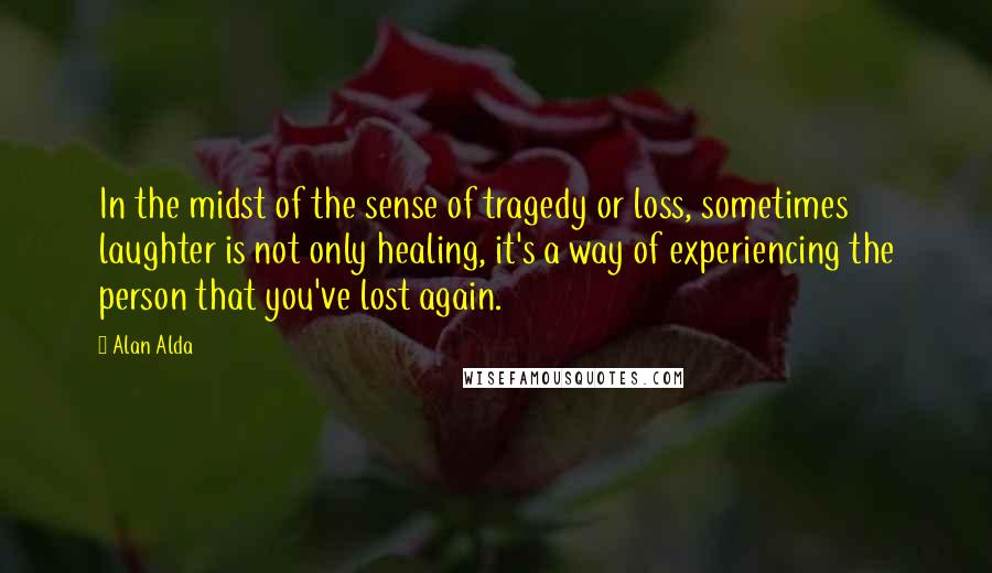 Alan Alda Quotes: In the midst of the sense of tragedy or loss, sometimes laughter is not only healing, it's a way of experiencing the person that you've lost again.