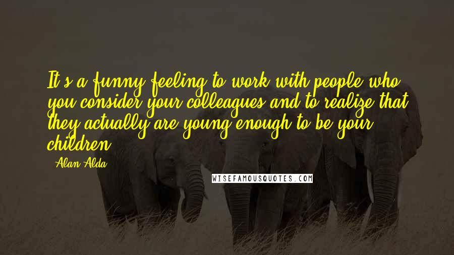 Alan Alda Quotes: It's a funny feeling to work with people who you consider your colleagues and to realize that they actually are young enough to be your children.