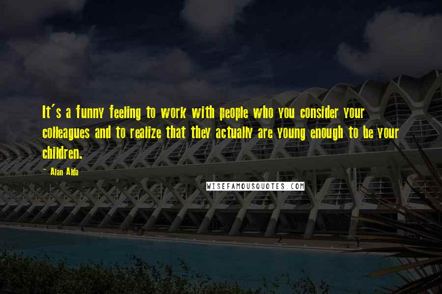 Alan Alda Quotes: It's a funny feeling to work with people who you consider your colleagues and to realize that they actually are young enough to be your children.