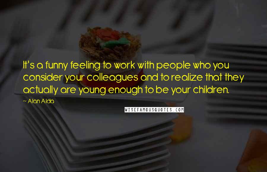 Alan Alda Quotes: It's a funny feeling to work with people who you consider your colleagues and to realize that they actually are young enough to be your children.