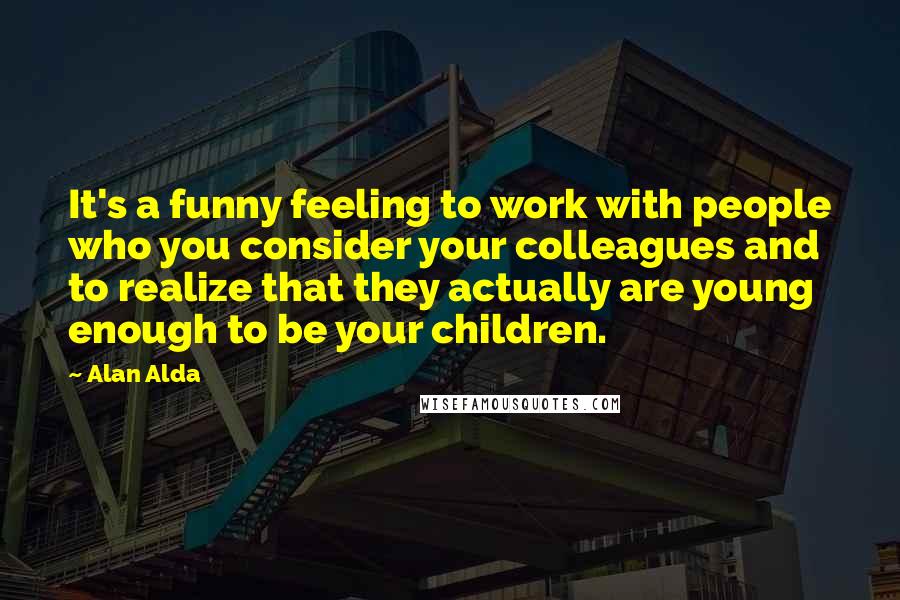 Alan Alda Quotes: It's a funny feeling to work with people who you consider your colleagues and to realize that they actually are young enough to be your children.