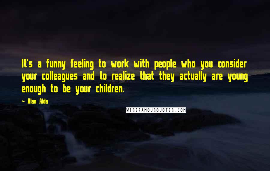 Alan Alda Quotes: It's a funny feeling to work with people who you consider your colleagues and to realize that they actually are young enough to be your children.