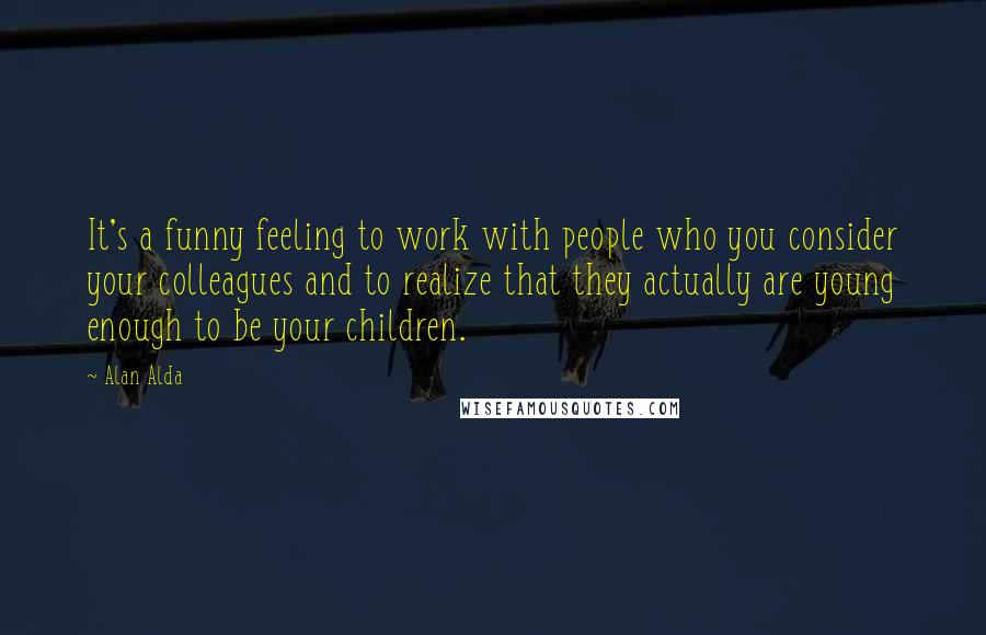 Alan Alda Quotes: It's a funny feeling to work with people who you consider your colleagues and to realize that they actually are young enough to be your children.