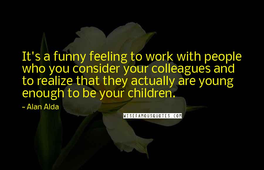 Alan Alda Quotes: It's a funny feeling to work with people who you consider your colleagues and to realize that they actually are young enough to be your children.