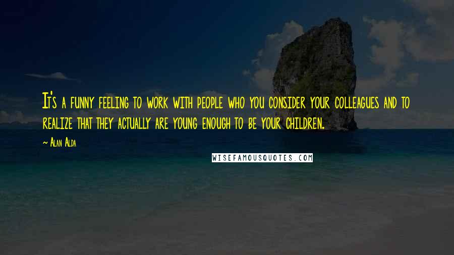 Alan Alda Quotes: It's a funny feeling to work with people who you consider your colleagues and to realize that they actually are young enough to be your children.