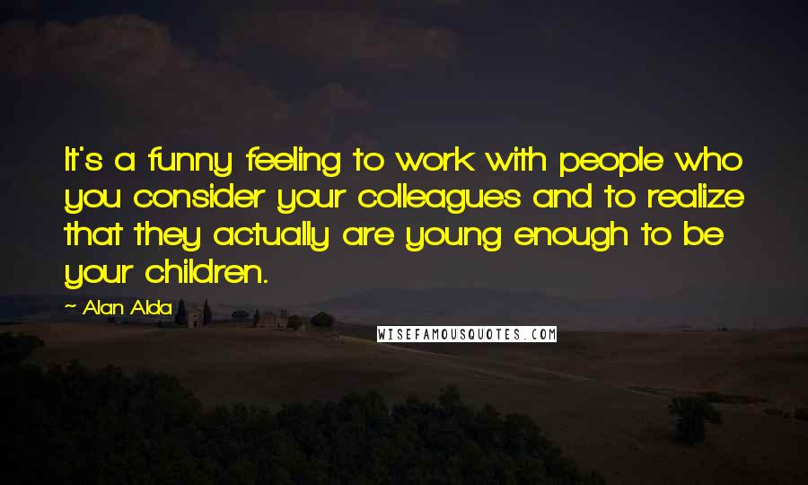 Alan Alda Quotes: It's a funny feeling to work with people who you consider your colleagues and to realize that they actually are young enough to be your children.