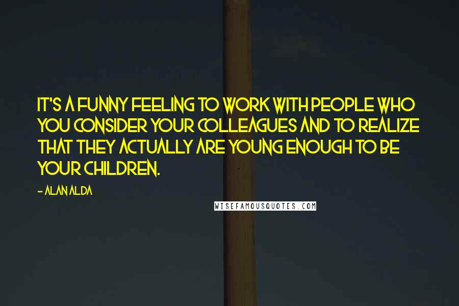 Alan Alda Quotes: It's a funny feeling to work with people who you consider your colleagues and to realize that they actually are young enough to be your children.