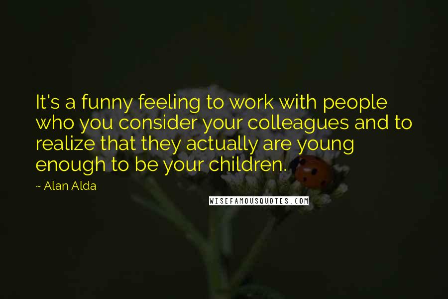 Alan Alda Quotes: It's a funny feeling to work with people who you consider your colleagues and to realize that they actually are young enough to be your children.