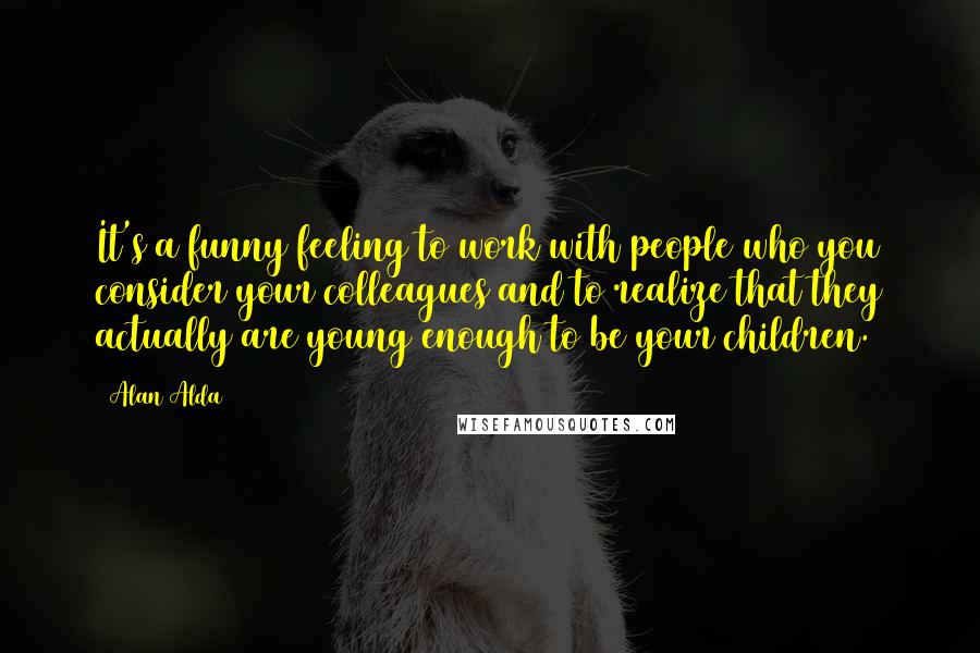 Alan Alda Quotes: It's a funny feeling to work with people who you consider your colleagues and to realize that they actually are young enough to be your children.