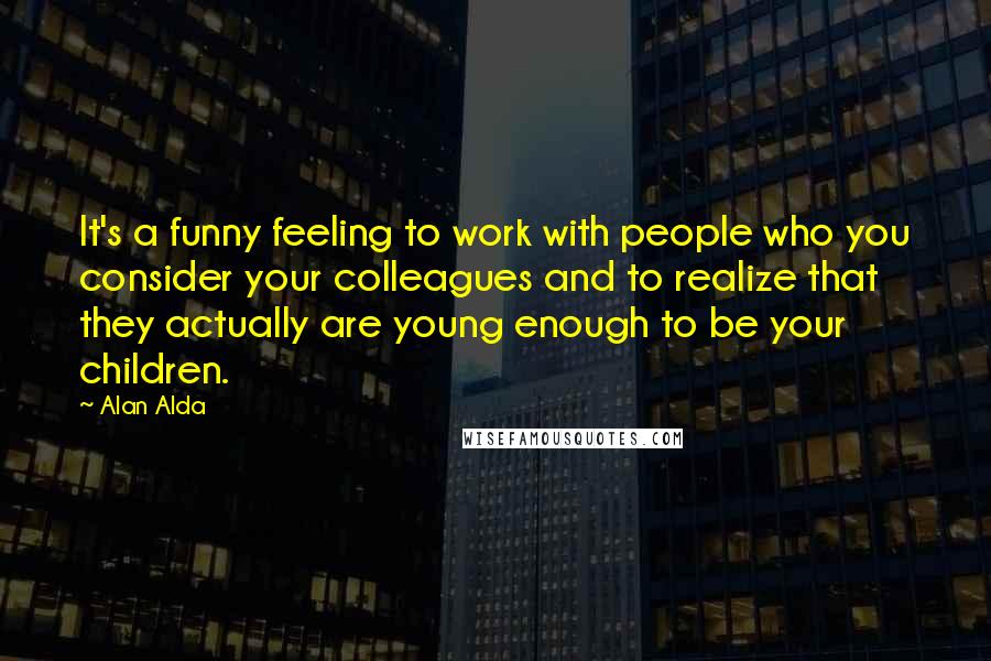 Alan Alda Quotes: It's a funny feeling to work with people who you consider your colleagues and to realize that they actually are young enough to be your children.