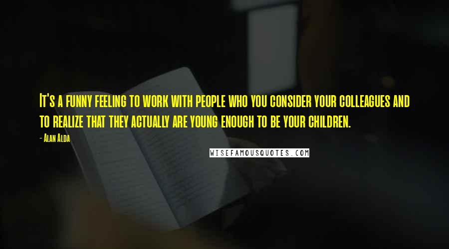 Alan Alda Quotes: It's a funny feeling to work with people who you consider your colleagues and to realize that they actually are young enough to be your children.