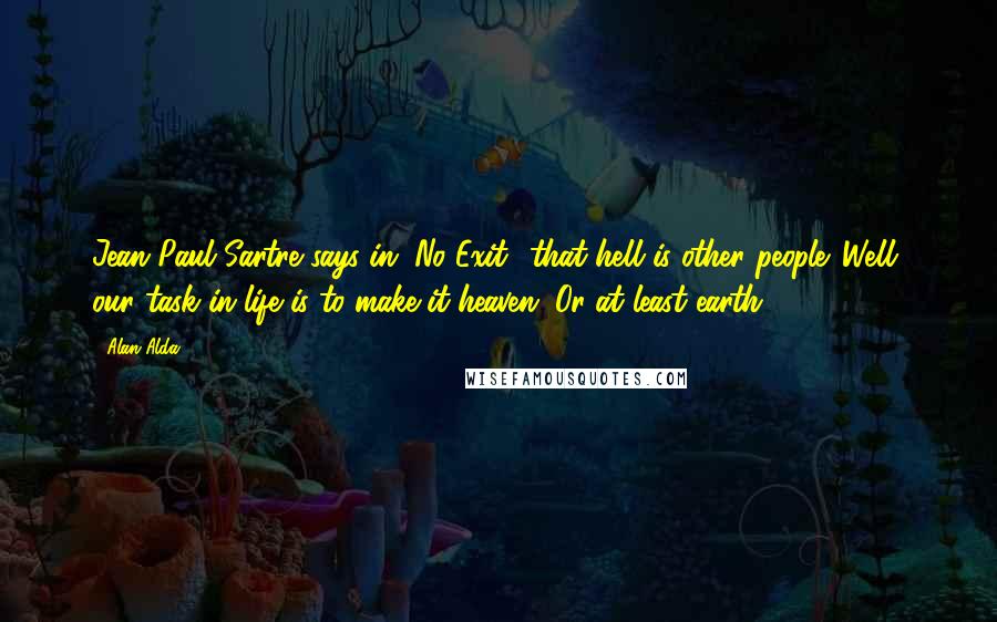 Alan Alda Quotes: Jean Paul Sartre says in "No Exit" that hell is other people. Well, our task in life is to make it heaven. Or at least earth.
