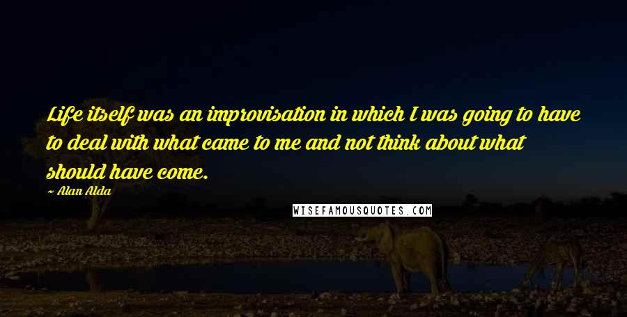 Alan Alda Quotes: Life itself was an improvisation in which I was going to have to deal with what came to me and not think about what should have come.