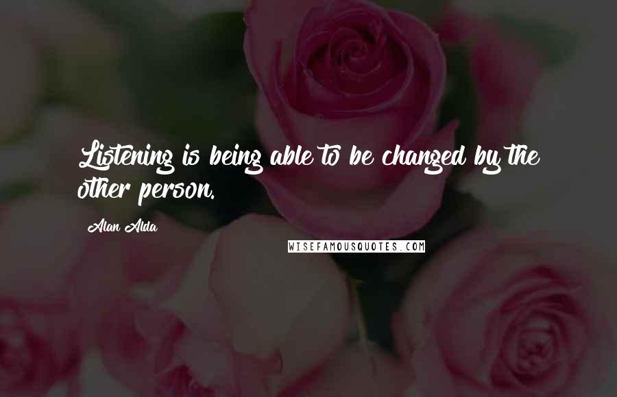 Alan Alda Quotes: Listening is being able to be changed by the other person.