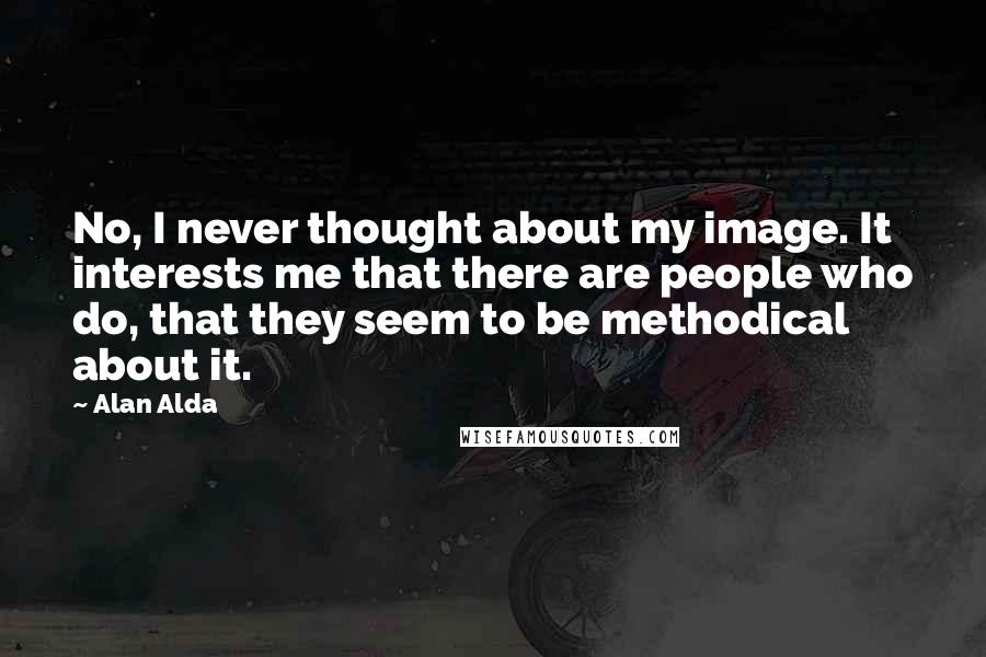 Alan Alda Quotes: No, I never thought about my image. It interests me that there are people who do, that they seem to be methodical about it.