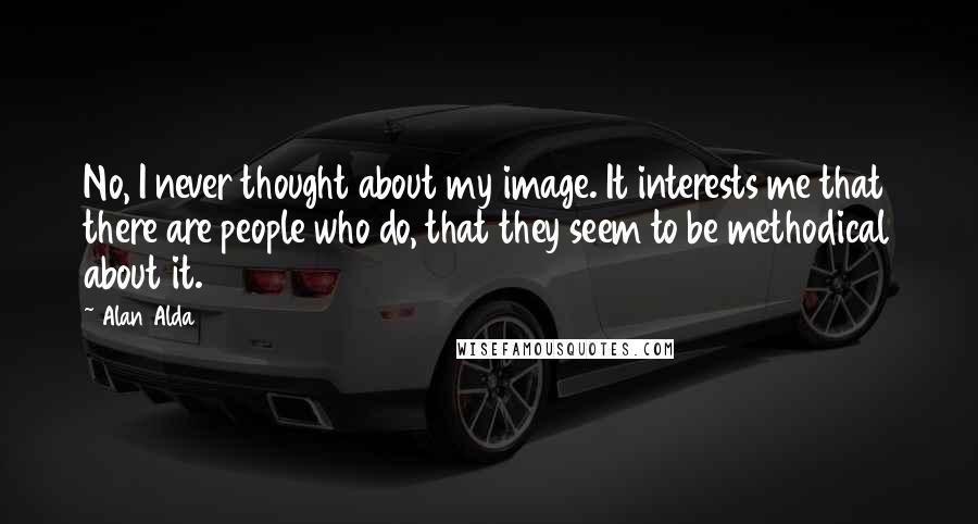 Alan Alda Quotes: No, I never thought about my image. It interests me that there are people who do, that they seem to be methodical about it.