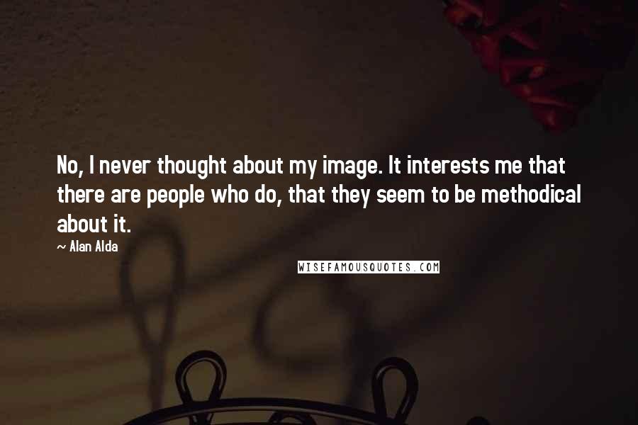 Alan Alda Quotes: No, I never thought about my image. It interests me that there are people who do, that they seem to be methodical about it.