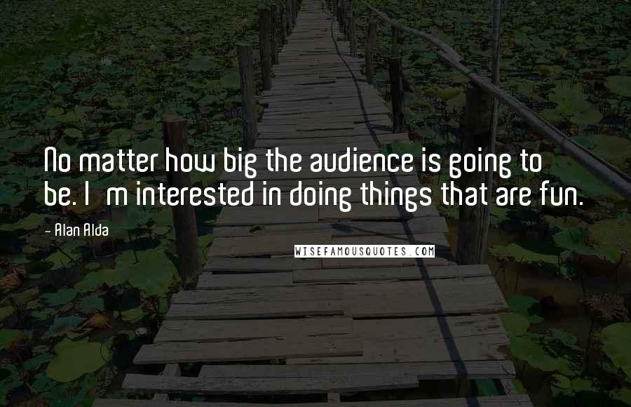 Alan Alda Quotes: No matter how big the audience is going to be. I'm interested in doing things that are fun.