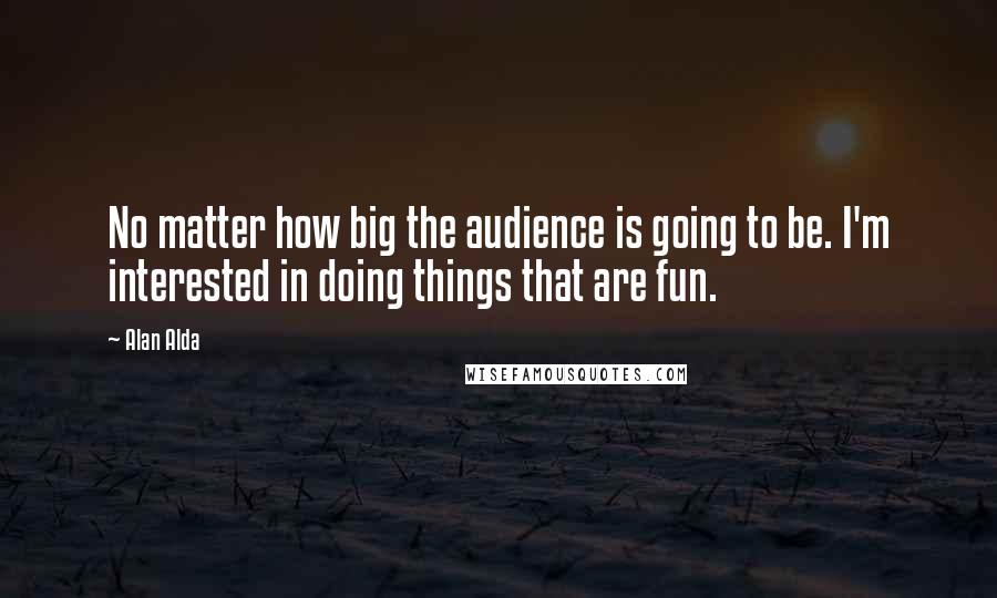 Alan Alda Quotes: No matter how big the audience is going to be. I'm interested in doing things that are fun.