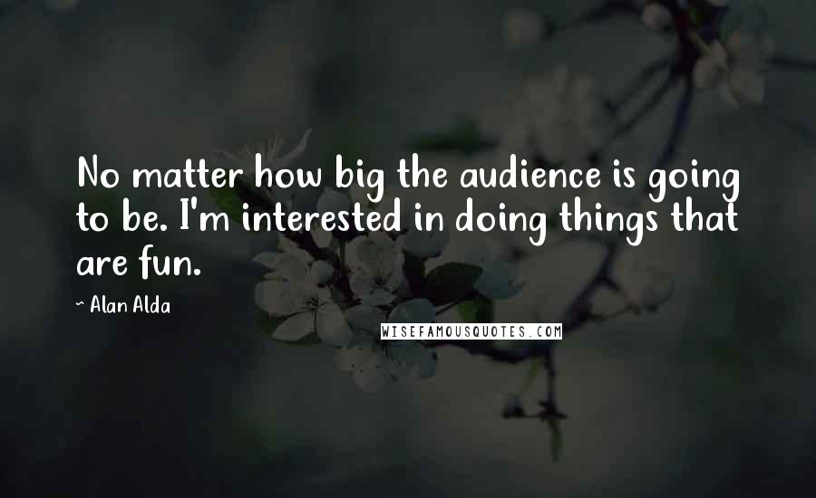 Alan Alda Quotes: No matter how big the audience is going to be. I'm interested in doing things that are fun.