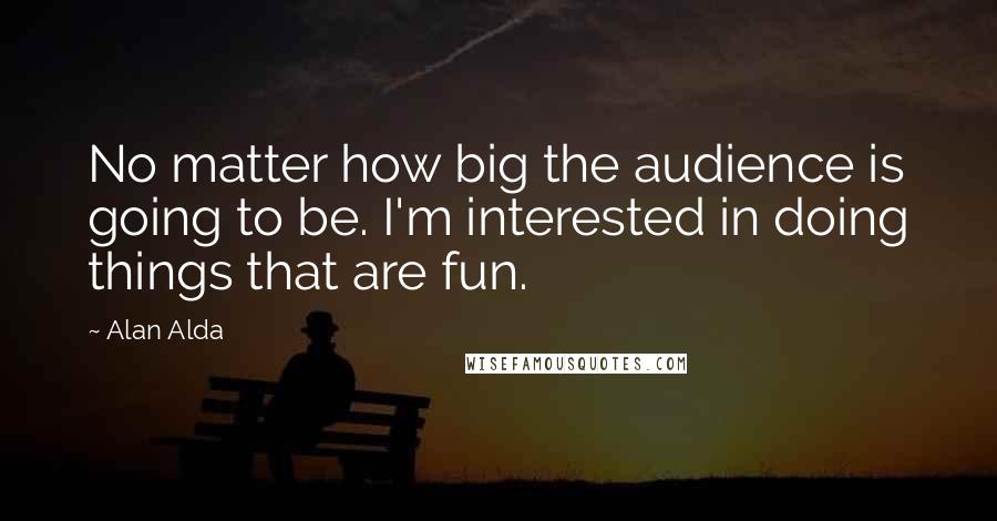 Alan Alda Quotes: No matter how big the audience is going to be. I'm interested in doing things that are fun.