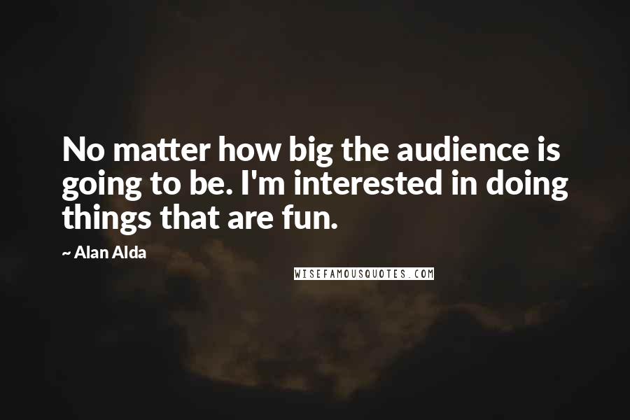 Alan Alda Quotes: No matter how big the audience is going to be. I'm interested in doing things that are fun.