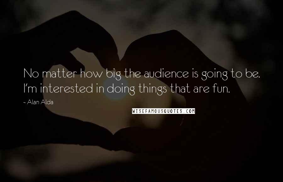 Alan Alda Quotes: No matter how big the audience is going to be. I'm interested in doing things that are fun.