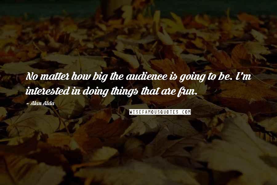 Alan Alda Quotes: No matter how big the audience is going to be. I'm interested in doing things that are fun.