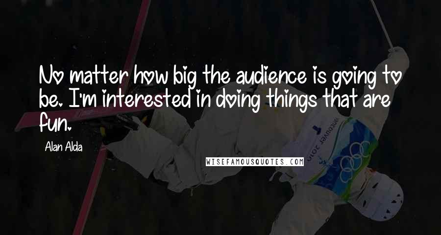 Alan Alda Quotes: No matter how big the audience is going to be. I'm interested in doing things that are fun.